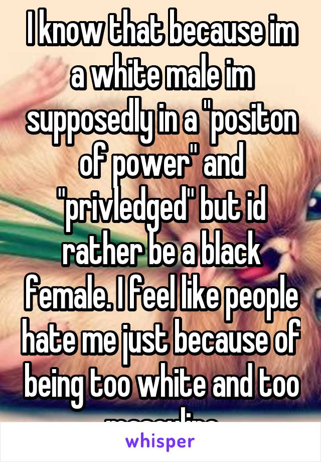 I know that because im a white male im supposedly in a "positon of power" and "privledged" but id rather be a black female. I feel like people hate me just because of being too white and too masculine
