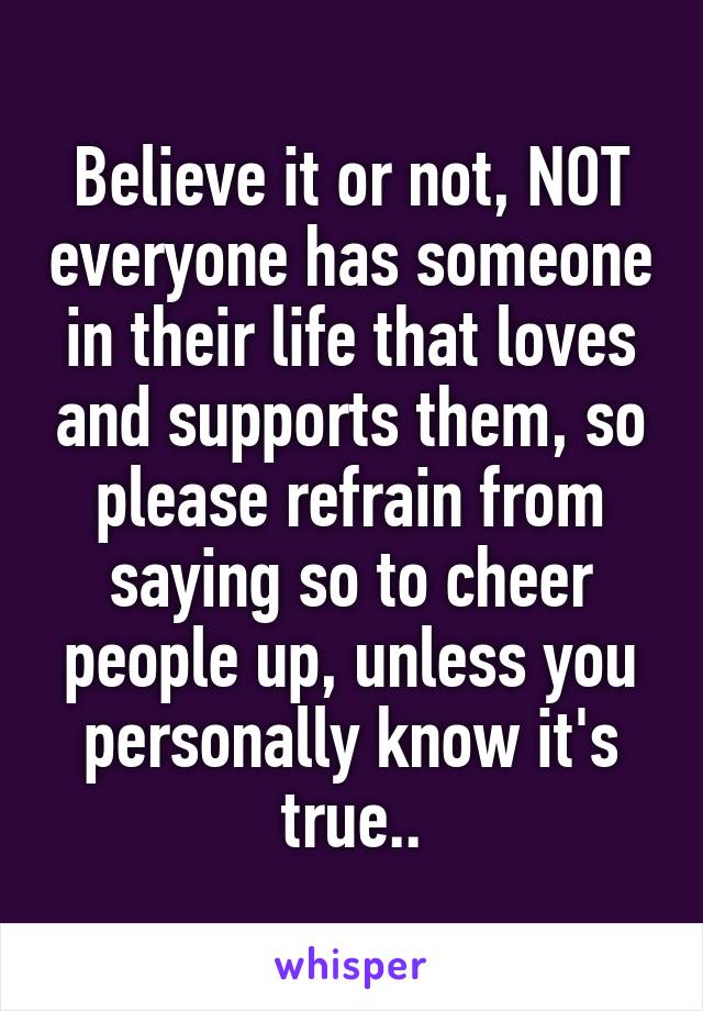 Believe it or not, NOT everyone has someone in their life that loves and supports them, so please refrain from saying so to cheer people up, unless you personally know it's true..