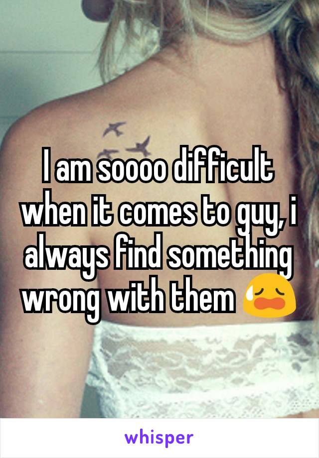 I am soooo difficult when it comes to guy, i always find something wrong with them 😥