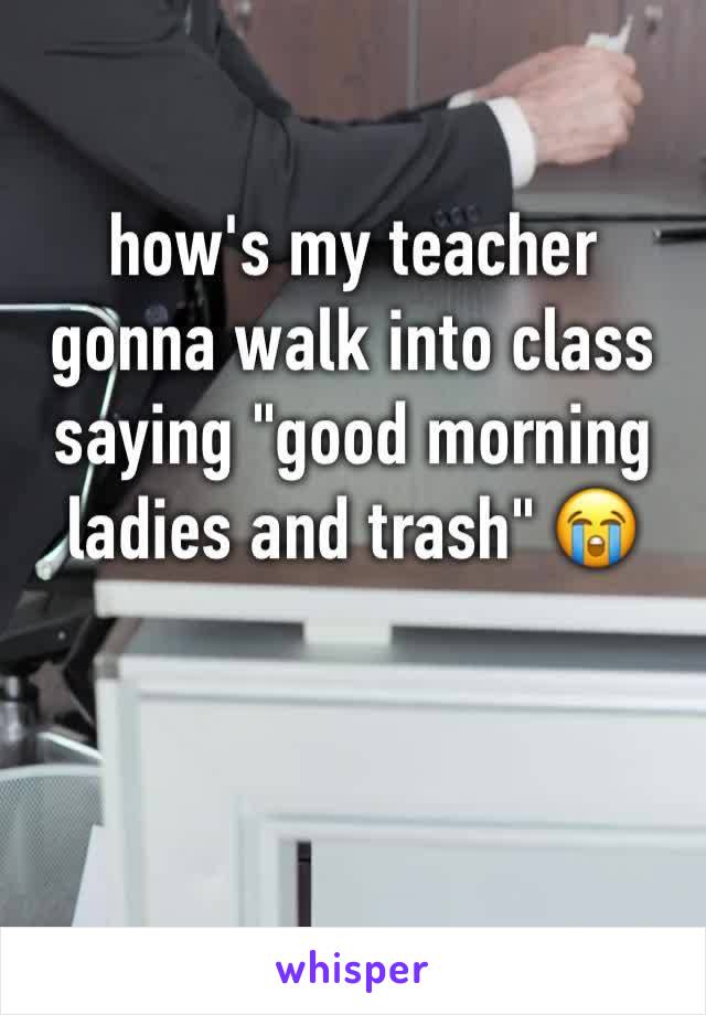 how's my teacher gonna walk into class saying "good morning ladies and trash" 😭