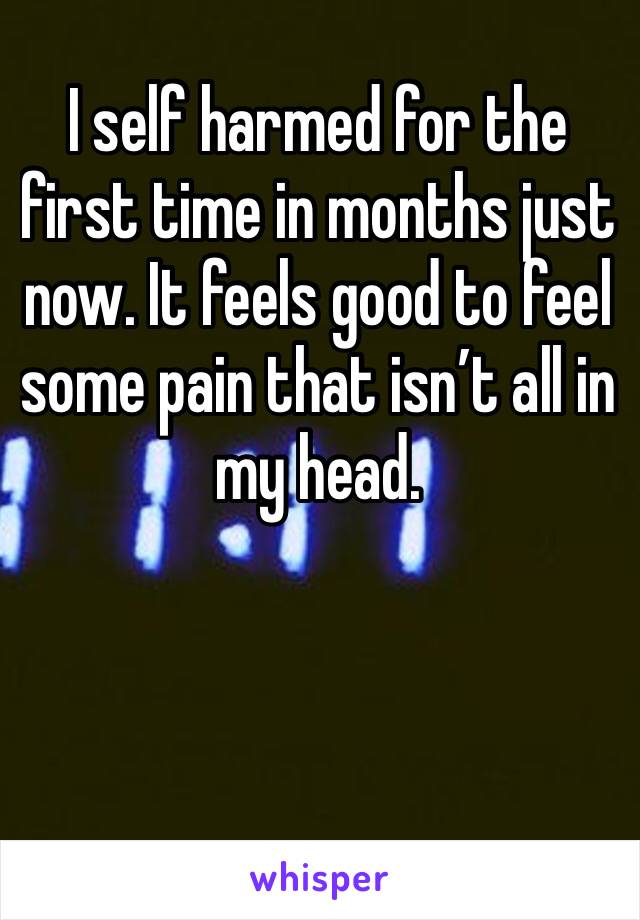 I self harmed for the first time in months just now. It feels good to feel some pain that isn’t all in my head. 