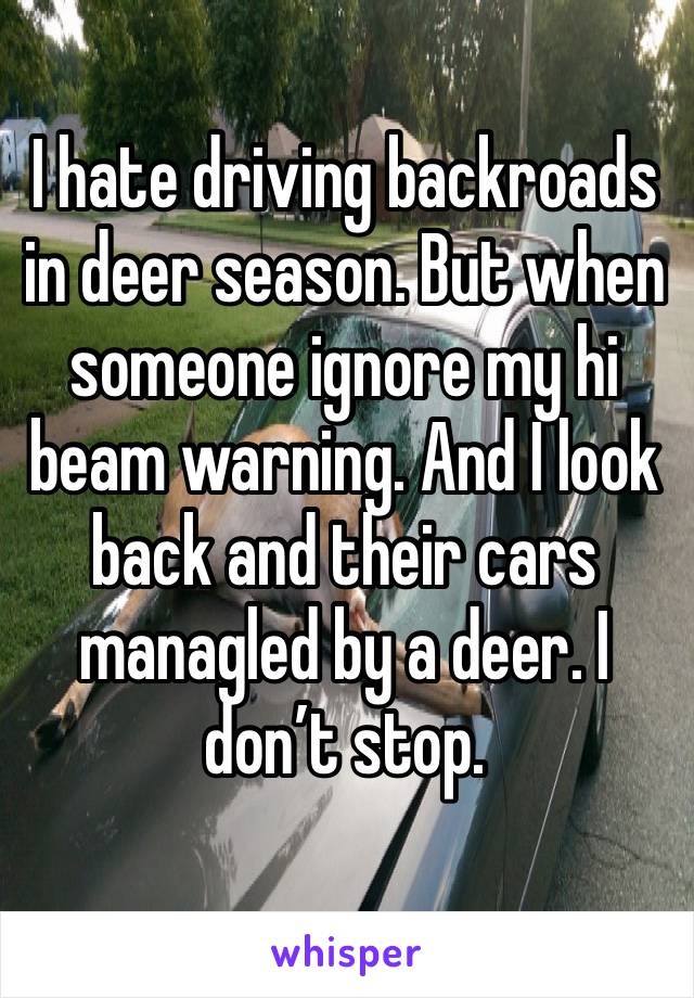 I hate driving backroads in deer season. But when someone ignore my hi beam warning. And I look back and their cars managled by a deer. I don’t stop.