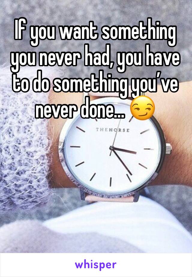 If you want something you never had, you have to do something you’ve never done... 😏