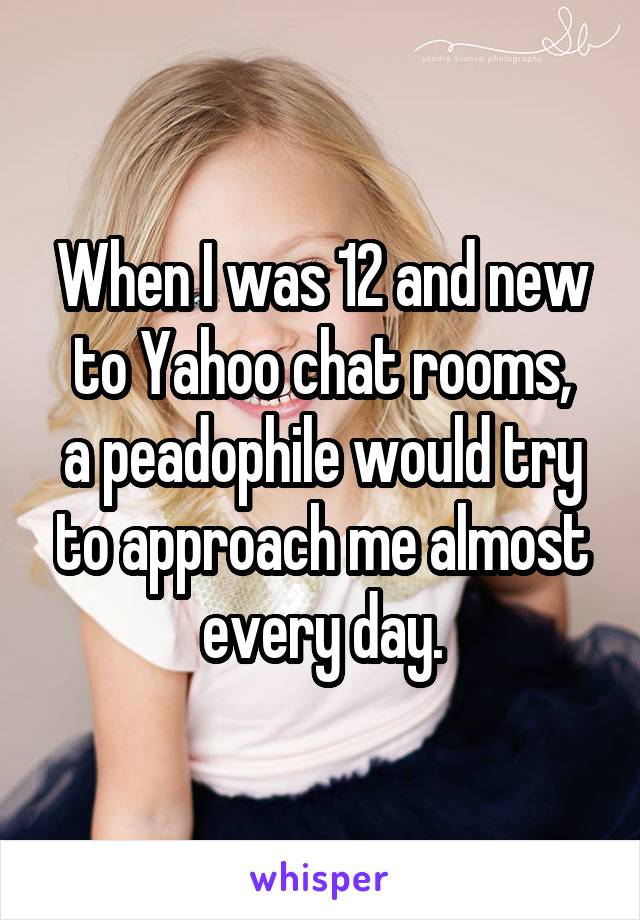 When I was 12 and new to Yahoo chat rooms,
a peadophile would try to approach me almost every day.