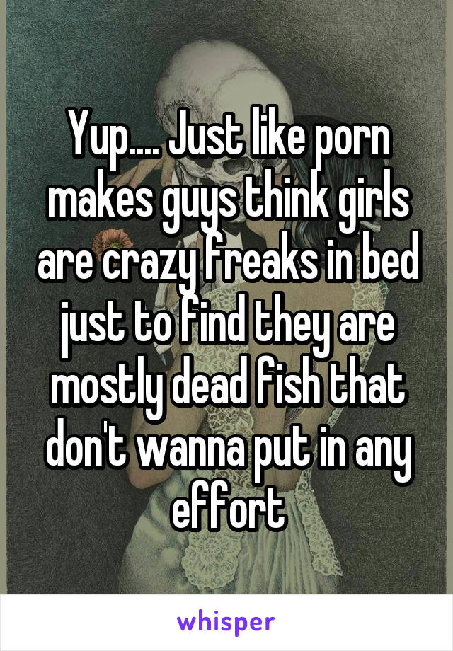 Yup.... Just like porn makes guys think girls are crazy freaks in bed just to find they are mostly dead fish that don't wanna put in any effort