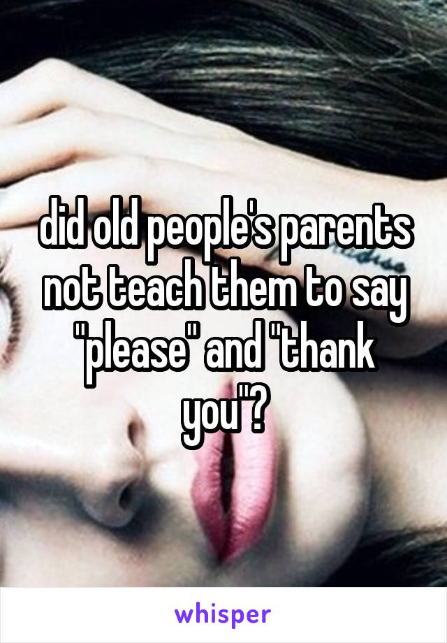 did old people's parents not teach them to say "please" and "thank you"?
