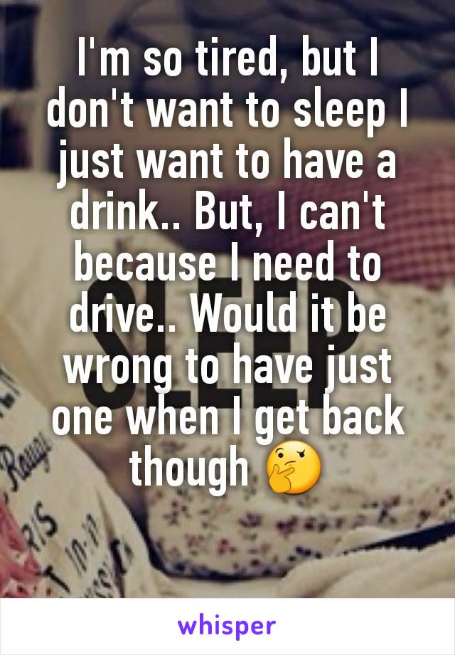 I'm so tired, but I don't want to sleep I just want to have a drink.. But, I can't because I need to drive.. Would it be wrong to have just one when I get back though 🤔
