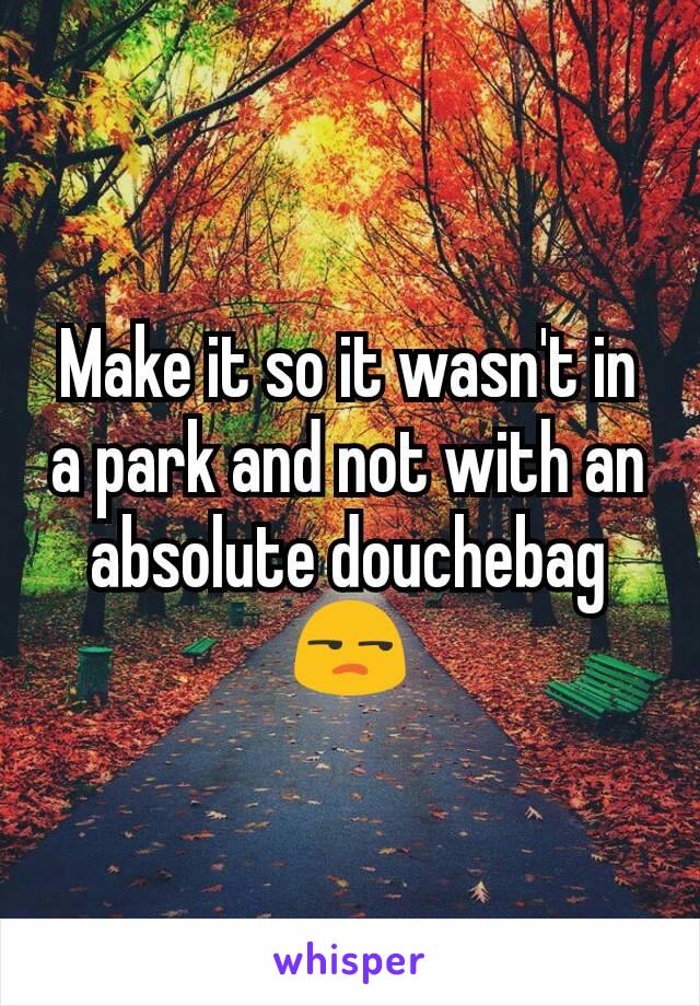 Make it so it wasn't in a park and not with an absolute douchebag 😒