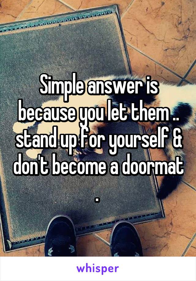 Simple answer is because you let them .. stand up for yourself & don't become a doormat . 