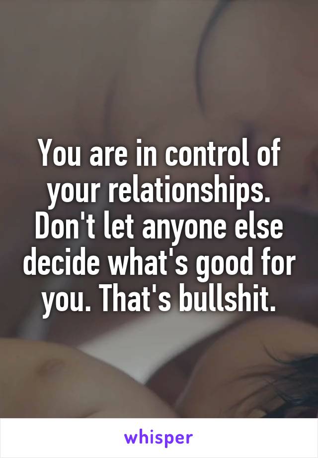 You are in control of your relationships. Don't let anyone else decide what's good for you. That's bullshit.