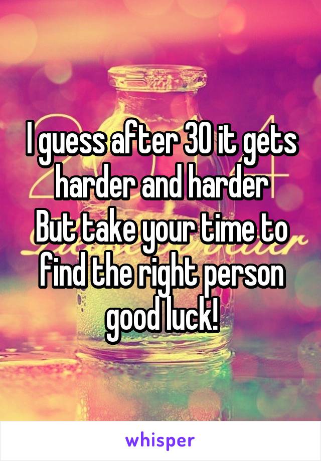 I guess after 30 it gets harder and harder
But take your time to find the right person good luck!
