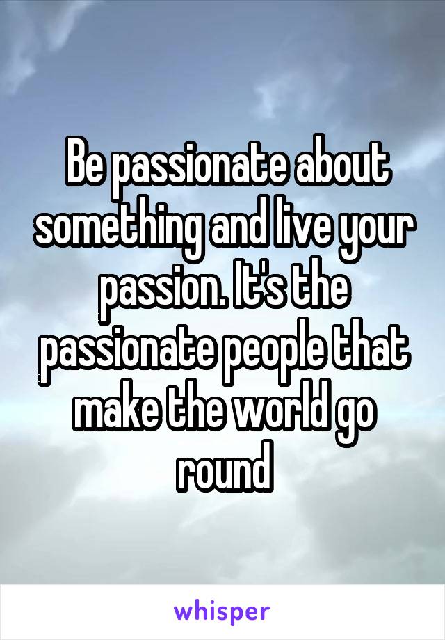  Be passionate about something and live your passion. It's the passionate people that make the world go round