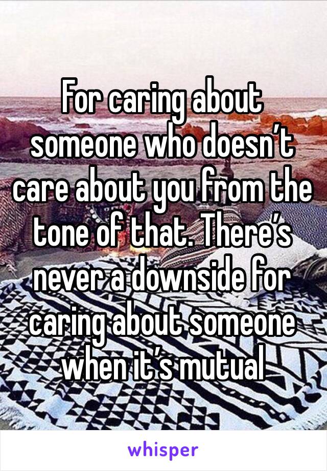 For caring about someone who doesn’t care about you from the tone of that. There’s never a downside for caring about someone when it’s mutual