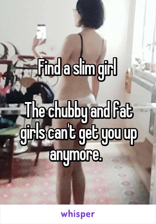 Find a slim girl 

The chubby and fat girls can't get you up anymore.  