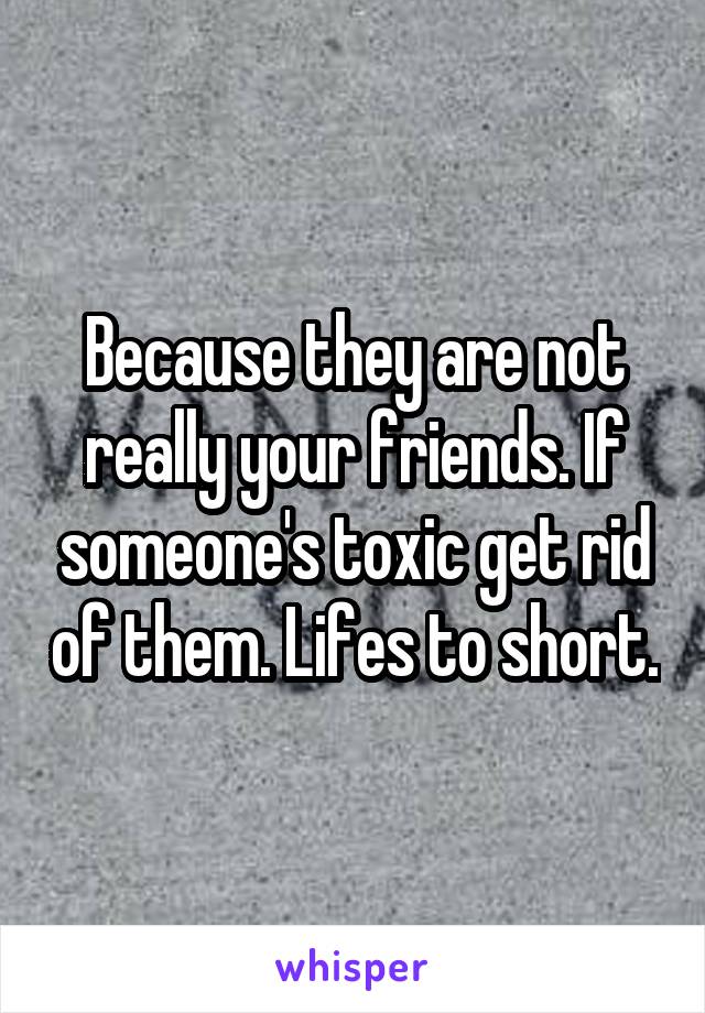 Because they are not really your friends. If someone's toxic get rid of them. Lifes to short.