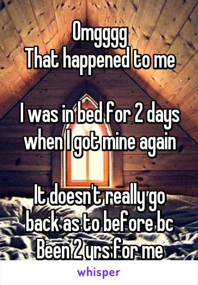 Omgggg
That happened to me

I was in bed for 2 days when I got mine again

It doesn't really go back as to before bc
Been 2 yrs for me