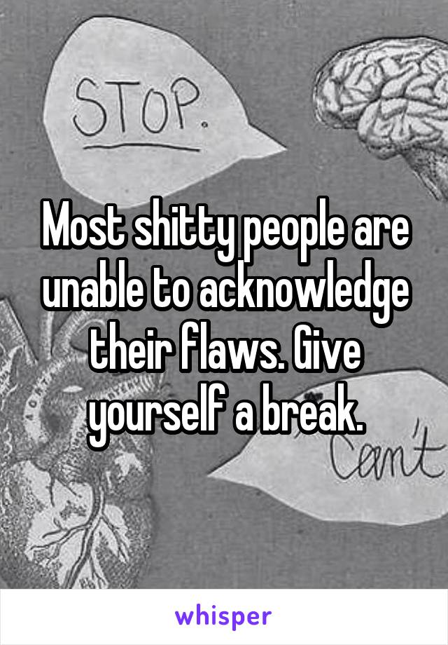 Most shitty people are unable to acknowledge their flaws. Give yourself a break.