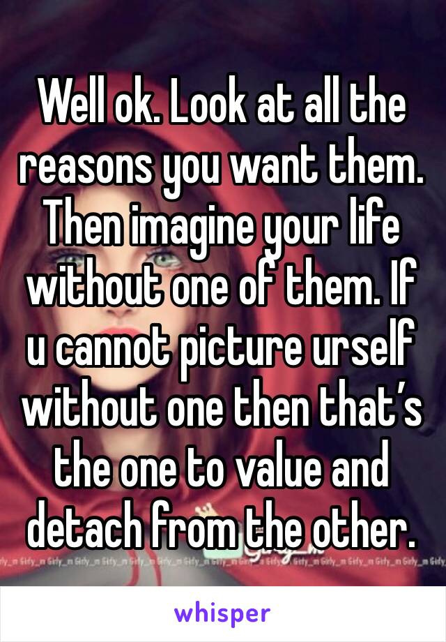 Well ok. Look at all the reasons you want them. Then imagine your life without one of them. If u cannot picture urself without one then that’s the one to value and detach from the other.