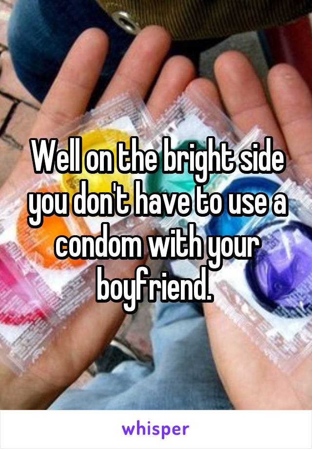 Well on the bright side you don't have to use a condom with your boyfriend. 