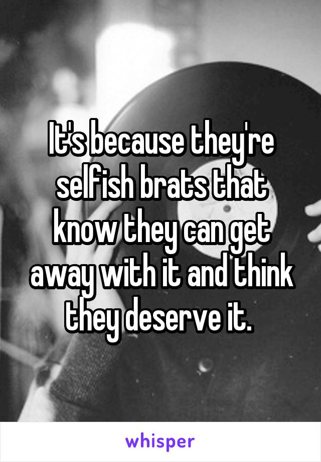 It's because they're selfish brats that know they can get away with it and think they deserve it. 