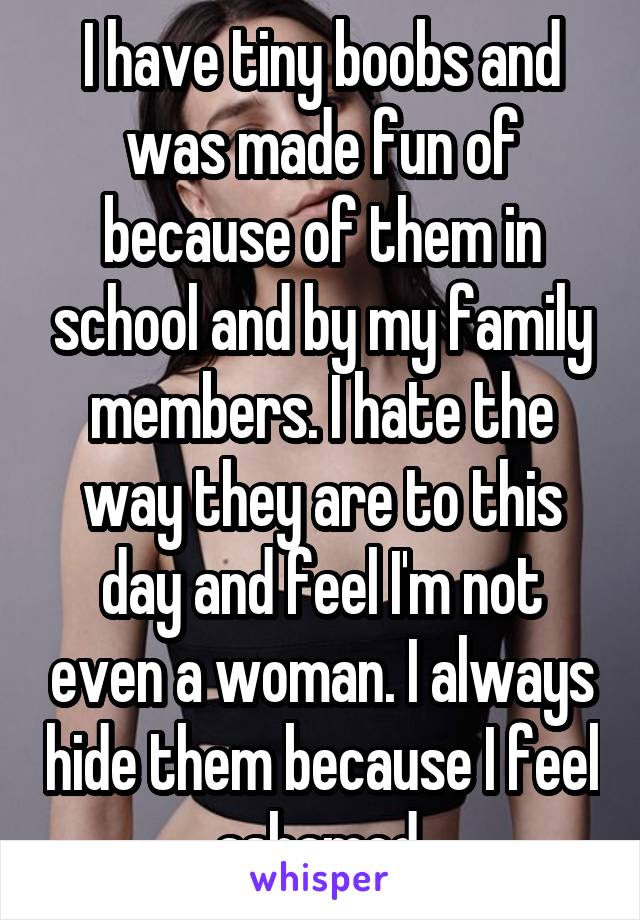 I have tiny boobs and was made fun of because of them in school and by my family members. I hate the way they are to this day and feel I'm not even a woman. I always hide them because I feel ashamed.