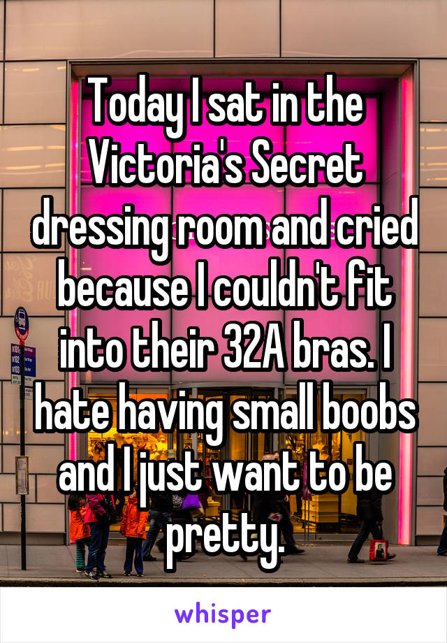 Today I sat in the Victoria's Secret dressing room and cried because I couldn't fit into their 32A bras. I hate having small boobs and I just want to be pretty.