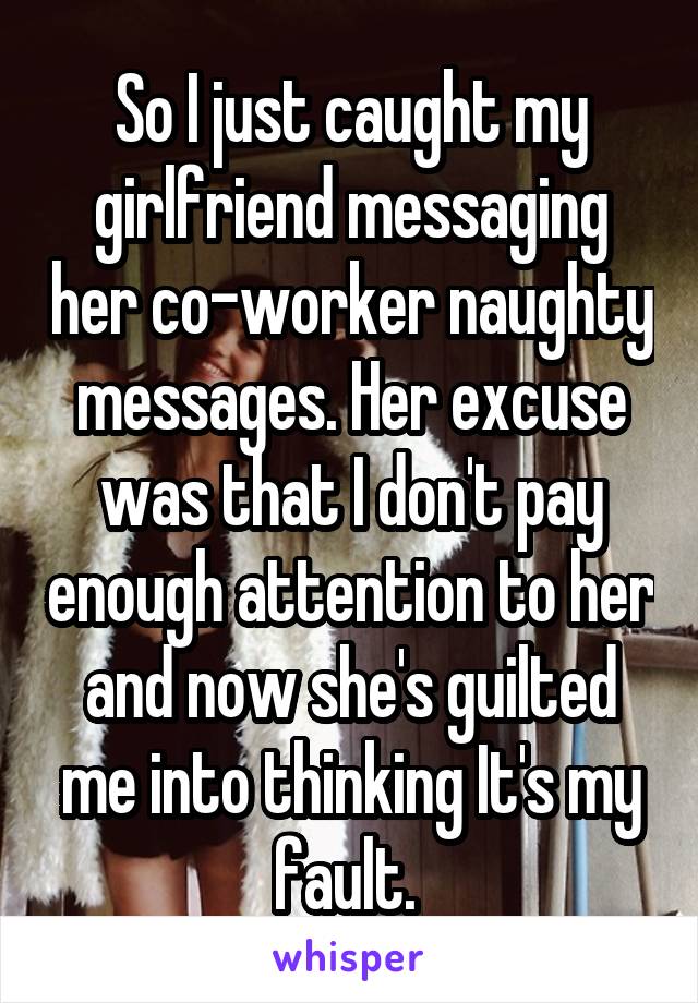 So I just caught my girlfriend messaging her co-worker naughty messages. Her excuse was that I don't pay enough attention to her and now she's guilted me into thinking It's my fault. 
