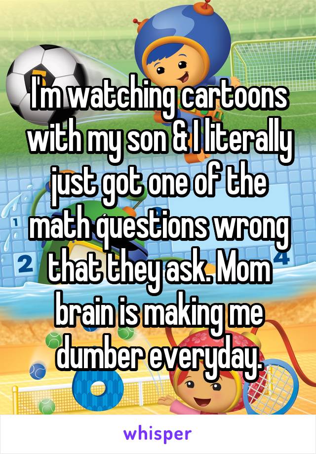 I'm watching cartoons with my son & I literally just got one of the math questions wrong that they ask. Mom brain is making me dumber everyday.