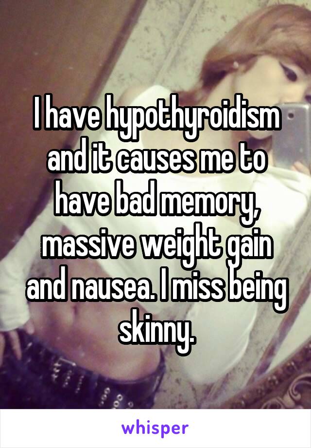 I have hypothyroidism and it causes me to have bad memory, massive weight gain and nausea. I miss being skinny.