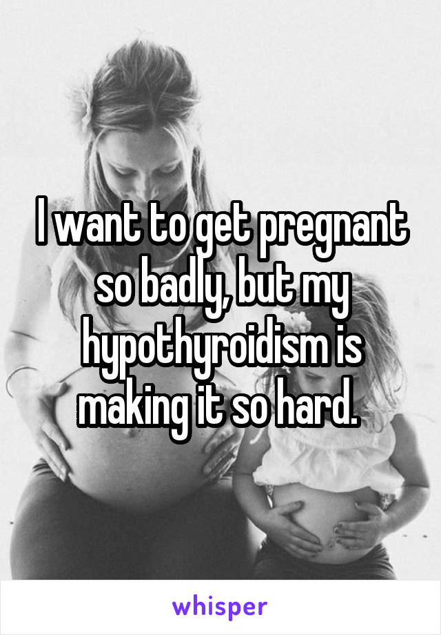 I want to get pregnant so badly, but my hypothyroidism is making it so hard. 