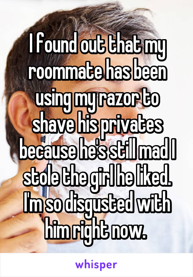 I found out that my roommate has been using my razor to shave his privates because he's still mad I stole the girl he liked. I'm so disgusted with him right now. 