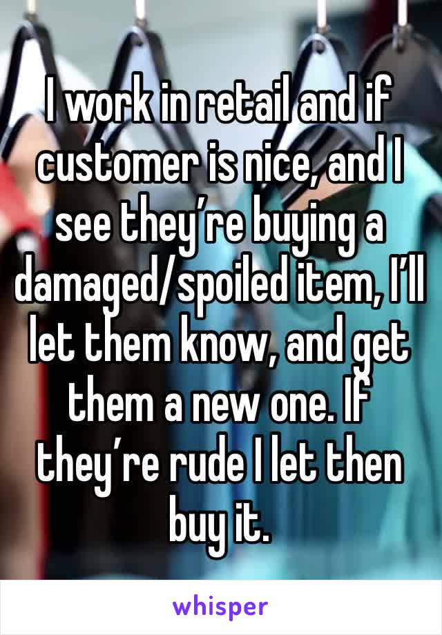 I work in retail and if  customer is nice, and I see they’re buying a damaged/spoiled item, I’ll let them know, and get them a new one. If they’re rude I let then buy it. 