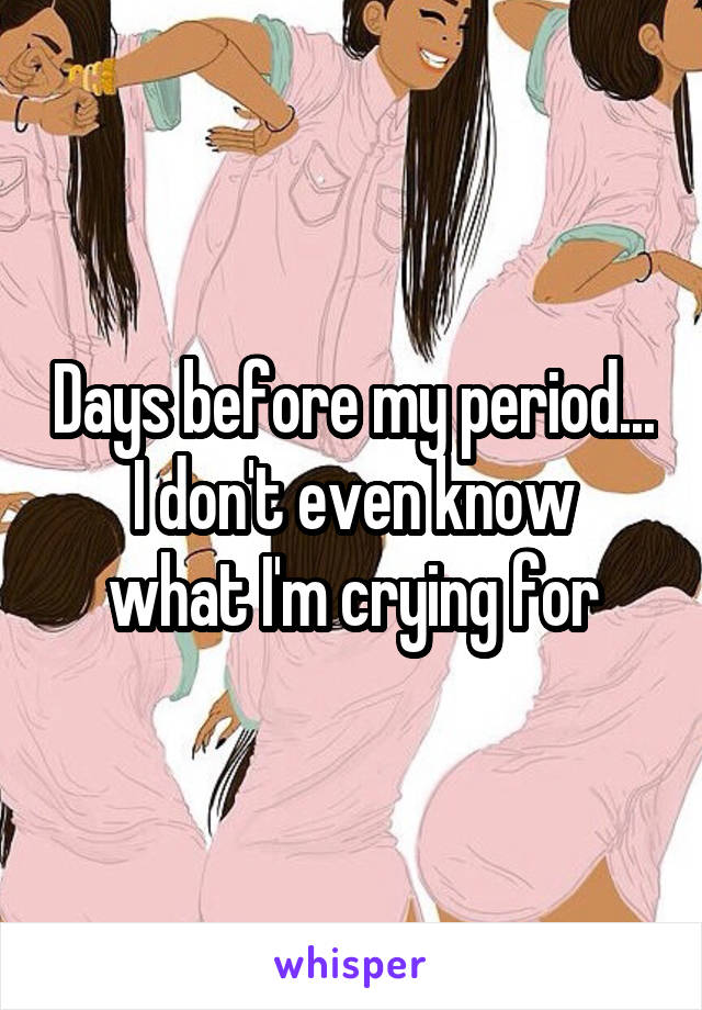 Days before my period...
I don't even know what I'm crying for