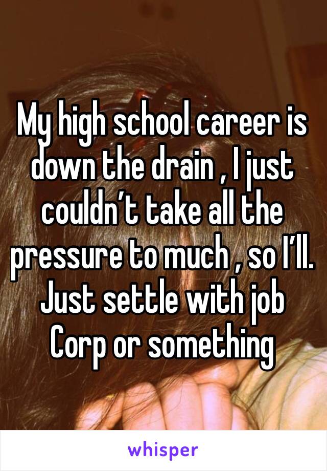 My high school career is down the drain , I just couldn’t take all the pressure to much , so I’ll. Just settle with job Corp or something 