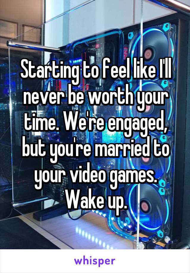 Starting to feel like I'll never be worth your time. We're engaged, but you're married to your video games. Wake up.