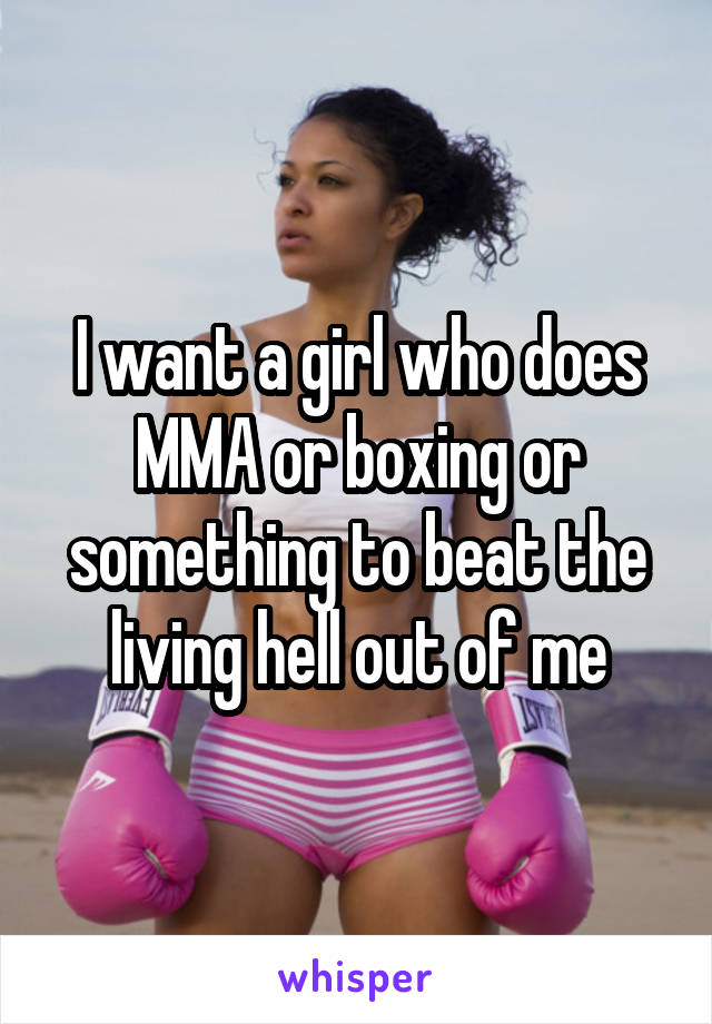 I want a girl who does MMA or boxing or something to beat the living hell out of me