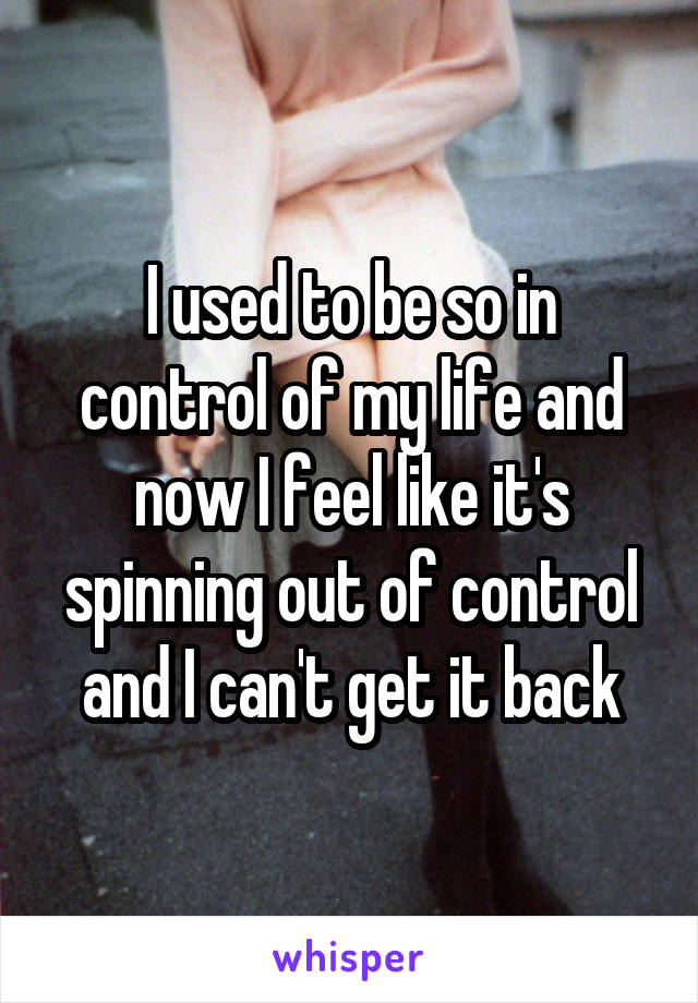 I used to be so in control of my life and now I feel like it's spinning out of control and I can't get it back