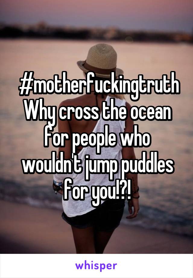  #motherfuckingtruth
Why cross the ocean for people who wouldn't jump puddles for you!?!