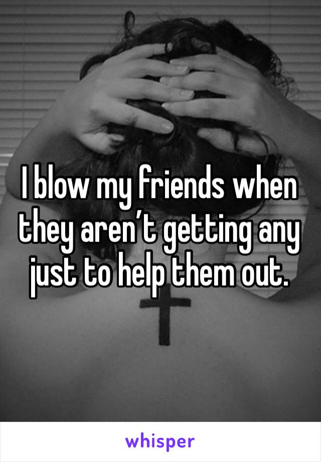 I blow my friends when they aren’t getting any just to help them out.