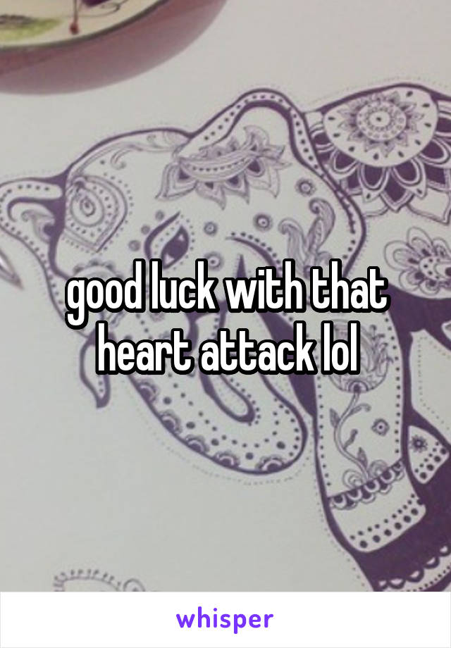 good luck with that heart attack lol
