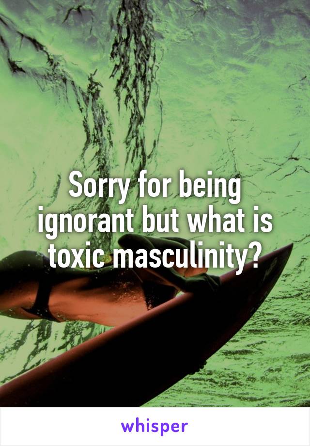 Sorry for being ignorant but what is toxic masculinity?