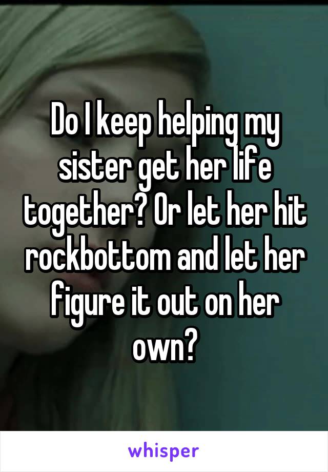 Do I keep helping my sister get her life together? Or let her hit rockbottom and let her figure it out on her own?