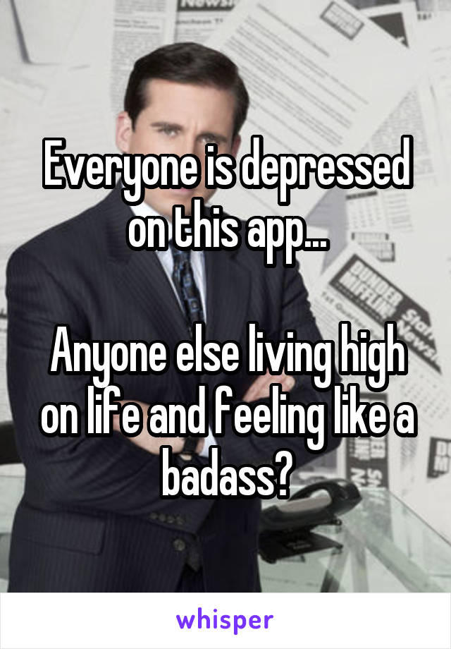 Everyone is depressed on this app...

Anyone else living high on life and feeling like a badass?