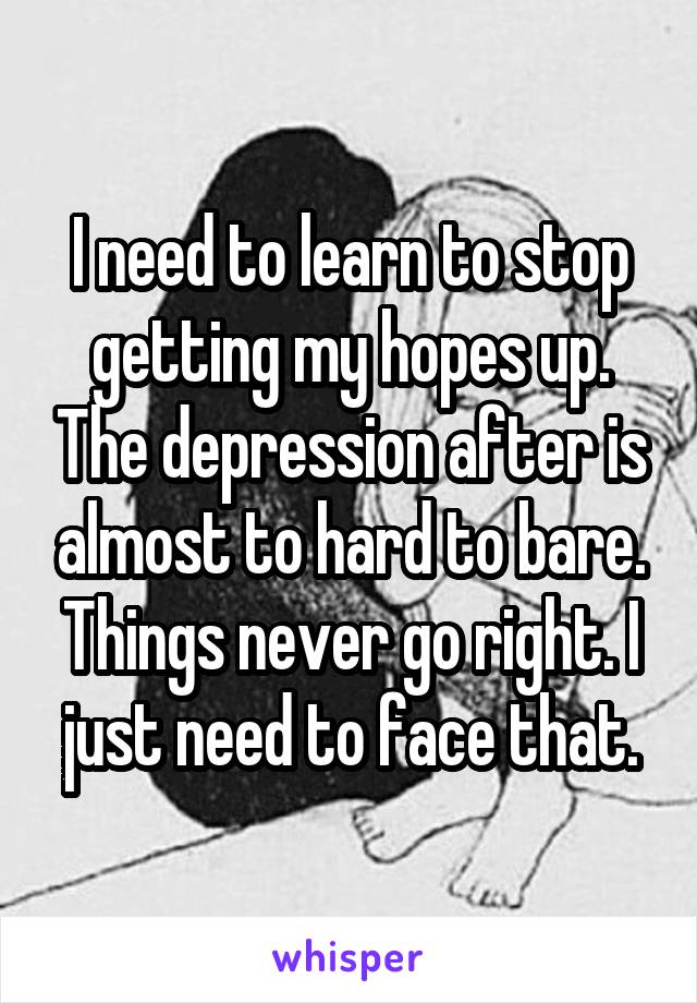 I need to learn to stop getting my hopes up. The depression after is almost to hard to bare. Things never go right. I just need to face that.