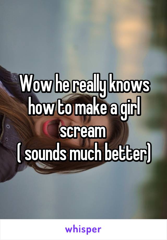 Wow he really knows how to make a girl scream 
( sounds much better)