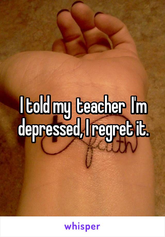 I told my  teacher  I'm depressed, I regret it.