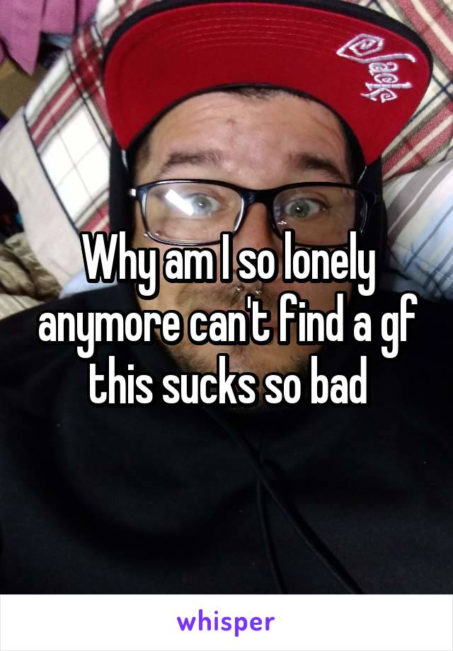 Why am I so lonely anymore can't find a gf this sucks so bad