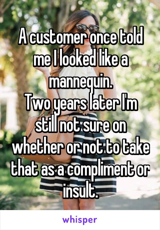 A customer once told me I looked like a mannequin.
Two years later I'm still not sure on whether or not to take that as a compliment or insult.