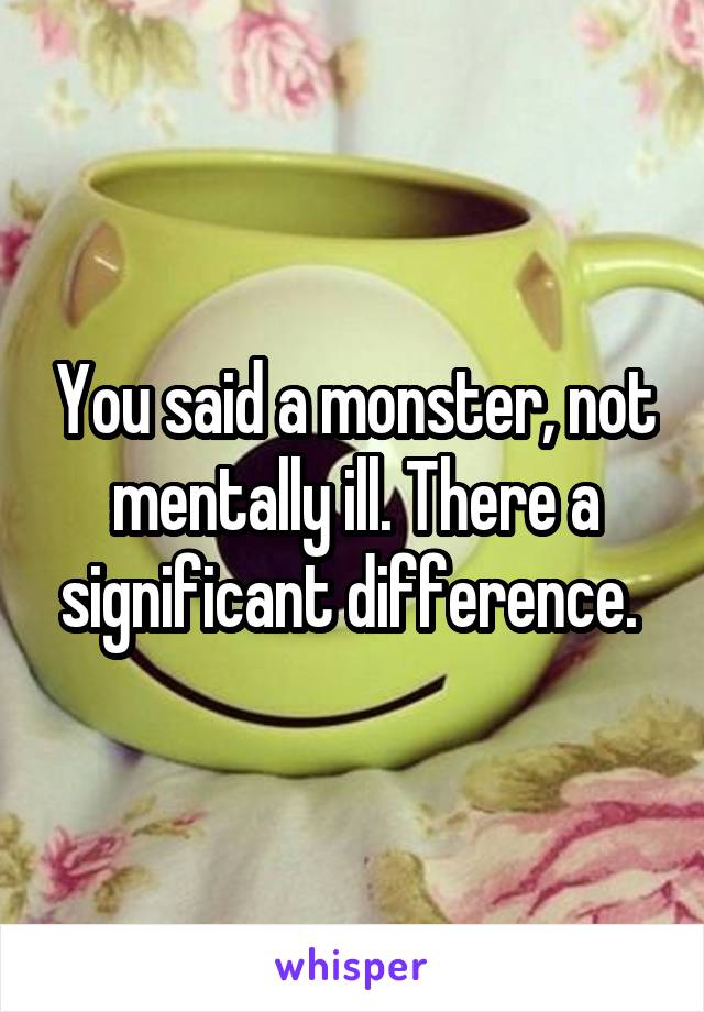 You said a monster, not mentally ill. There a significant difference. 