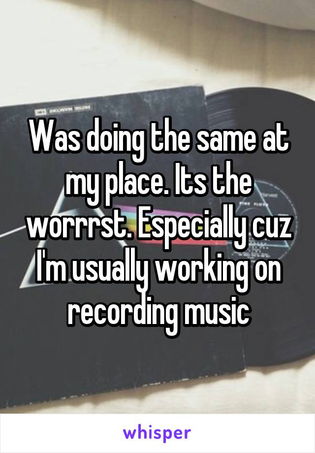Was doing the same at my place. Its the worrrst. Especially cuz I'm usually working on recording music